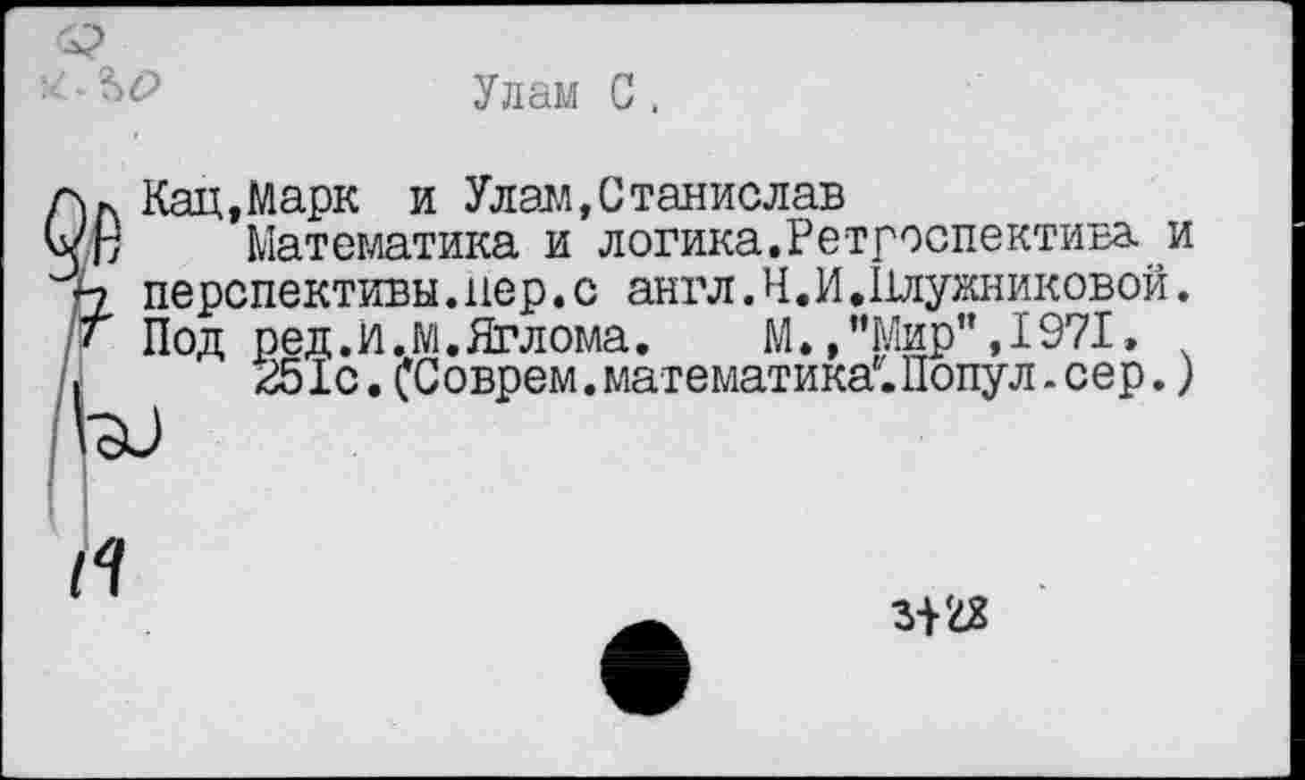 ﻿Улам С.
>)Л Кац,Марк и Улам,Станислав
/В Математика и логика.Ретроспектива, и
А перспективы.пер.с англ.Н.И.11лужниковой.
• Под ред.И.М.Яглома. М.,"Мир",1971»
|	251с.(Соврем.математика.Попул.сер.)
Г
3122